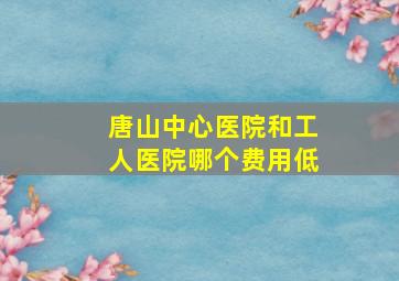 唐山中心医院和工人医院哪个费用低