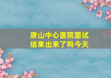 唐山中心医院面试结果出来了吗今天