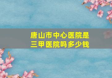 唐山市中心医院是三甲医院吗多少钱