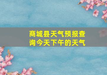 商城县天气预报查询今天下午的天气