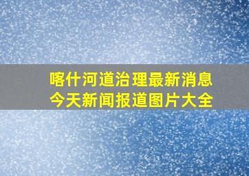 喀什河道治理最新消息今天新闻报道图片大全