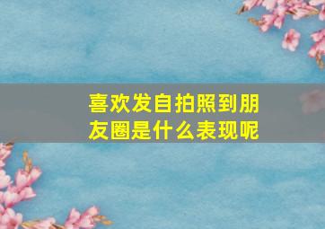 喜欢发自拍照到朋友圈是什么表现呢