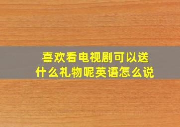 喜欢看电视剧可以送什么礼物呢英语怎么说