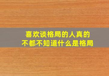 喜欢谈格局的人真的不都不知道什么是格局