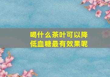 喝什么茶叶可以降低血糖最有效果呢