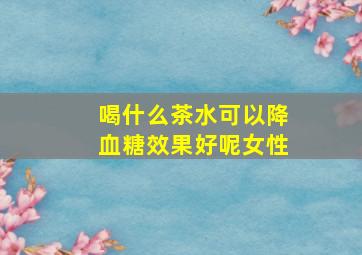 喝什么茶水可以降血糖效果好呢女性