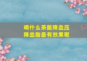 喝什么茶能降血压降血脂最有效果呢