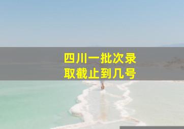 四川一批次录取截止到几号