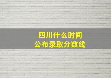 四川什么时间公布录取分数线