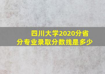 四川大学2020分省分专业录取分数线是多少