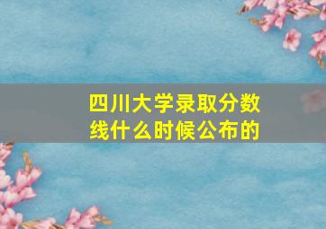 四川大学录取分数线什么时候公布的