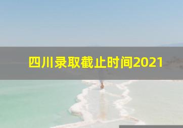 四川录取截止时间2021