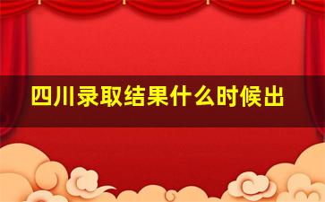 四川录取结果什么时候出