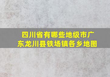 四川省有哪些地级市广东龙川县铁场镇各乡地图