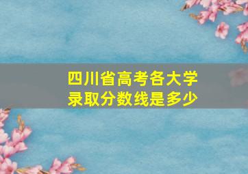 四川省高考各大学录取分数线是多少