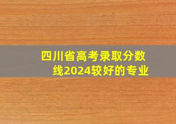 四川省高考录取分数线2024较好的专业