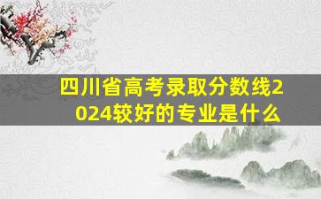 四川省高考录取分数线2024较好的专业是什么