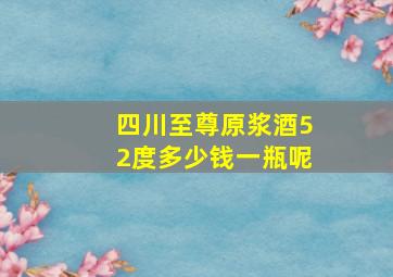 四川至尊原浆酒52度多少钱一瓶呢