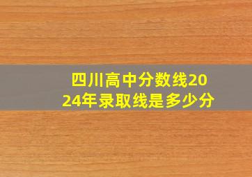 四川高中分数线2024年录取线是多少分