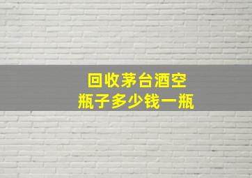 回收茅台酒空瓶子多少钱一瓶