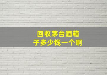 回收茅台酒箱子多少钱一个啊