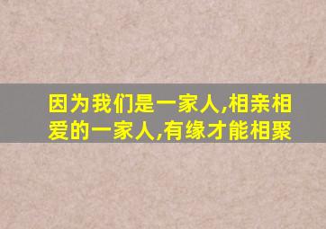 因为我们是一家人,相亲相爱的一家人,有缘才能相聚