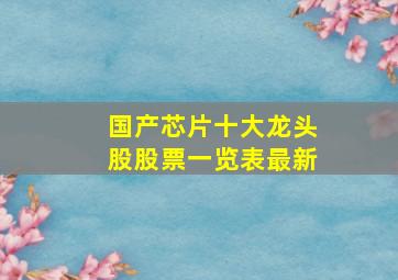 国产芯片十大龙头股股票一览表最新