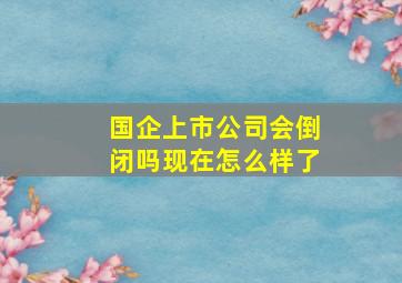 国企上市公司会倒闭吗现在怎么样了