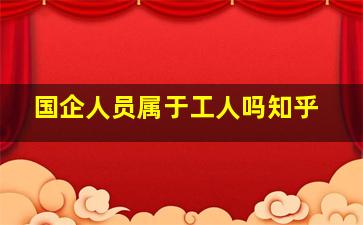 国企人员属于工人吗知乎