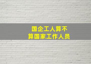 国企工人算不算国家工作人员