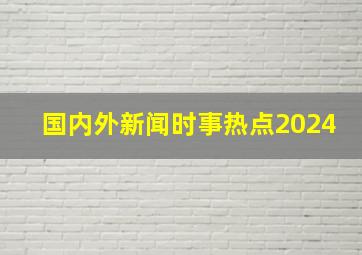 国内外新闻时事热点2024