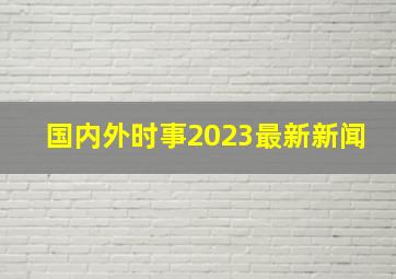 国内外时事2023最新新闻