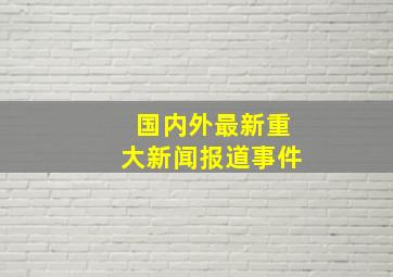 国内外最新重大新闻报道事件