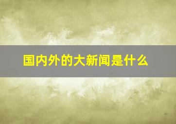 国内外的大新闻是什么