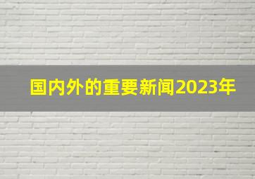 国内外的重要新闻2023年