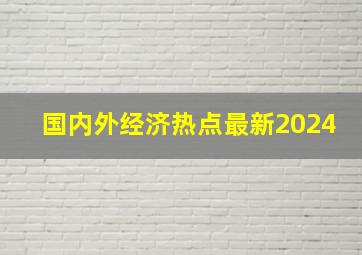 国内外经济热点最新2024