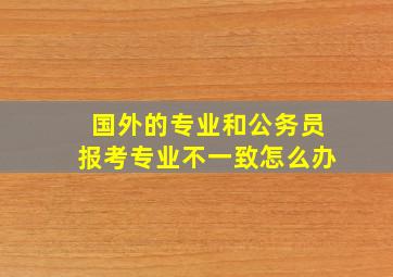 国外的专业和公务员报考专业不一致怎么办