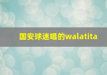 国安球迷唱的walatita