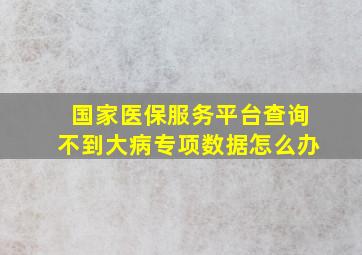 国家医保服务平台查询不到大病专项数据怎么办