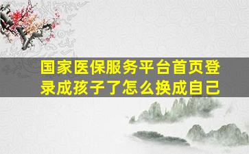 国家医保服务平台首页登录成孩子了怎么换成自己