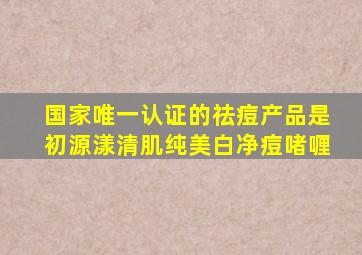 国家唯一认证的祛痘产品是初源漾清肌纯美白净痘啫喱