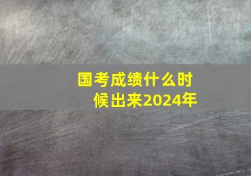 国考成绩什么时候出来2024年