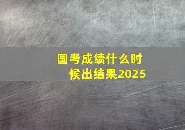 国考成绩什么时候出结果2025