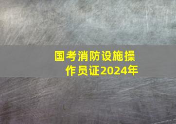 国考消防设施操作员证2024年