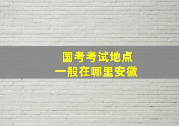 国考考试地点一般在哪里安徽