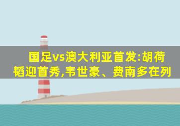 国足vs澳大利亚首发:胡荷韬迎首秀,韦世豪、费南多在列