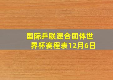 国际乒联混合团体世界杯赛程表12月6日