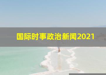 国际时事政治新闻2021