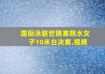 国际泳联世锦赛跳水女子10米台决赛,视频