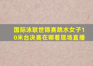 国际泳联世锦赛跳水女子10米台决赛在哪看现场直播